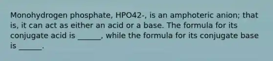 Monohydrogen phosphate, HPO42-, is an amphoteric anion; that is, it can act as either an acid or a base. The formula for its conjugate acid is ______, while the formula for its conjugate base is ______.