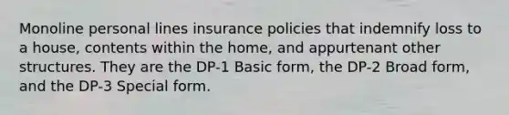 Monoline personal lines insurance policies that indemnify loss to a house, contents within the home, and appurtenant other structures. They are the DP-1 Basic form, the DP-2 Broad form, and the DP-3 Special form.