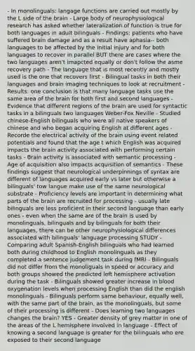 - In monolinguals: langage functions are carried out mostly by the L side of the brain - Large body of neurophysiological research has asked whether lateralization of function is true for both languages in adult bilinguals - Findings: patients who have suffered brain damage and as a result have aphasia-- both languages to be affected by the initial injury and for both languages to recover in parallel BUT there are cases where the two languages aren't imapcted equally or don't follow the asme recovery path - The language that is most recently and mostly used is the one that recovers first - Bilingual tasks in both their languages and brain imaging techniques to look at recruitment - Results: one conclusion is that many language tasks use the same area of the brain for both first and second languages - Evidence that different regions of the brain are used for syntactic tasks in a bilinguals two languages Weber-Fox Neville - Studied chinese-English bilinguals who were all native speakers of chinese and who began acquiring English at different ages - Recorde the electrical activity of the brain using event related potentials and found that the age t which English was acquired impacts the brain activity associated with performing certain tasks - Brain activity is associated with semantic processing - Age of acquisition also impacts acquisition of semantics - These findings suggest that neurological underpinnings of syntax are different of languages acquired early vs later but otherwise a bilinguals' tow langue make use of the same neurological substrate - Proficiency levels are important in determining what parts of the brain are recruited for processing - usually late bilinguals are less proficient in their second language than early ones - even when the same are of the brain is used by monolinguals, bilinguals and by bilinguals for both their languages, there can be other neurophysiological differences associated with bilinguals' language processing STUDY - Comparing adult Spanish-English bilinguals who had learned both during childhood to English monolinguals as they completed a sentence judgement task during fMRI - Bilinguals did not differ from the monoliguals in speed or accuracy and both groups showed the predicted left hemisphere activation during the task - Bilinguals showed greater increase in blood oxygenation levels when processing English than did the english monolinguals - Bilinguals perform same behaviour, equally well, with the same part of the brain, as the monolinguals, but some of their processing is different - Does learning two languages changes the brain? YES - Greater density of grey matter in one of the areas of the L hemisphere involved in language - Effect of knowing a second language is greater for the bilinguals who ere exposed to their second language