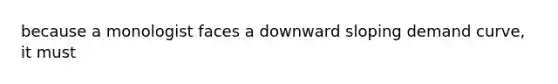 because a monologist faces a downward sloping demand curve, it must