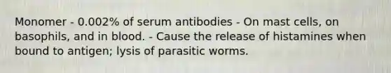 Monomer - 0.002% of serum antibodies - On mast cells, on basophils, and in blood. - Cause the release of histamines when bound to antigen; lysis of parasitic worms.