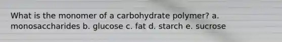 What is the monomer of a carbohydrate polymer? a. monosaccharides b. glucose c. fat d. starch e. sucrose