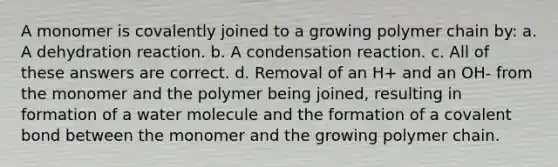 A monomer is covalently joined to a growing polymer chain by: a. A dehydration reaction. b. A condensation reaction. c. All of these answers are correct. d. Removal of an H+ and an OH- from the monomer and the polymer being joined, resulting in formation of a water molecule and the formation of a covalent bond between the monomer and the growing polymer chain.