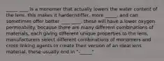 _____ ____ is a monomer that actually lowers the water content of the lens. this makes it harder/stiffer, more _____, and can sometimes offer better ____ ____. these will have a lower oxygen permeability. because there are many different combinations of materials, each giving different unique properties to the lens, manufacturers select different combinations of monomers and cross linking agents to create their version of an ideal lens material. these usually end in "-_____"