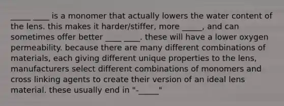 _____ ____ is a monomer that actually lowers the water content of the lens. this makes it harder/stiffer, more _____, and can sometimes offer better ____ ____. these will have a lower oxygen permeability. because there are many different combinations of materials, each giving different unique properties to the lens, manufacturers select different combinations of monomers and cross linking agents to create their version of an ideal lens material. these usually end in "-_____"