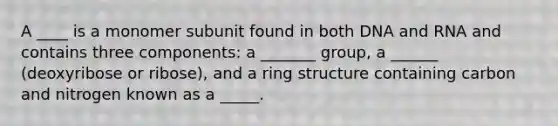 A ____ is a monomer subunit found in both DNA and RNA and contains three components: a _______ group, a ______ (deoxyribose or ribose), and a ring structure containing carbon and nitrogen known as a _____.