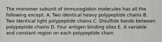 The monomer subunit of immunoglobin molecules has all the following except: A. Two identical heavy polypeptide chains B. Two identical light polypeptide chains C. Disulfide bonds between polypeptide chains D. Four antigen binding sites E. A variable and constant region on each polypeptide chain