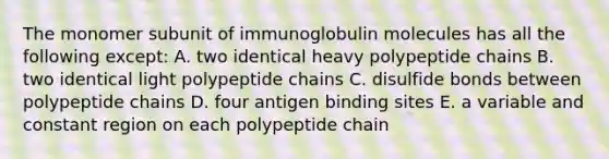 The monomer subunit of immunoglobulin molecules has all the following except: A. two identical heavy polypeptide chains B. two identical light polypeptide chains C. disulfide bonds between polypeptide chains D. four antigen binding sites E. a variable and constant region on each polypeptide chain