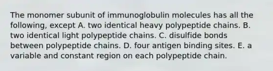 The monomer subunit of immunoglobulin molecules has all the following, except A. two identical heavy polypeptide chains. B. two identical light polypeptide chains. C. disulfide bonds between polypeptide chains. D. four antigen binding sites. E. a variable and constant region on each polypeptide chain.