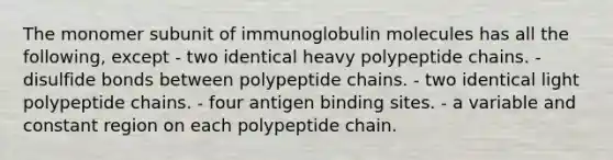 The monomer subunit of immunoglobulin molecules has all the following, except - two identical heavy polypeptide chains. - disulfide bonds between polypeptide chains. - two identical light polypeptide chains. - four antigen binding sites. - a variable and constant region on each polypeptide chain.