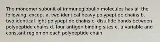 The monomer subunit of immunoglobulin molecules has all the following, except a. two identical heavy polypeptide chains b. two identical light polypeptide chains c. disulfide bonds between polypeptide chains d. four antigen binding sites e. a variable and constant region on each polypeptide chain