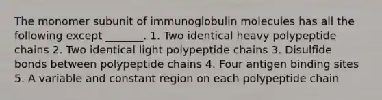 The monomer subunit of immunoglobulin molecules has all the following except _______. 1. Two identical heavy polypeptide chains 2. Two identical light polypeptide chains 3. Disulfide bonds between polypeptide chains 4. Four antigen binding sites 5. A variable and constant region on each polypeptide chain