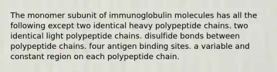 The monomer subunit of immunoglobulin molecules has all the following except two identical heavy polypeptide chains. two identical light polypeptide chains. disulfide bonds between polypeptide chains. four antigen binding sites. a variable and constant region on each polypeptide chain.