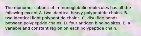 The monomer subunit of immunoglobulin molecules has all the following except A. two identical heavy polypeptide chains. B. two identical light polypeptide chains. C. disulfide bonds between polypeptide chains. D. four antigen binding sites. E. a variable and constant region on each polypeptide chain.