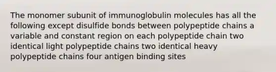 The monomer subunit of immunoglobulin molecules has all the following except disulfide bonds between polypeptide chains a variable and constant region on each polypeptide chain two identical light polypeptide chains two identical heavy polypeptide chains four antigen binding sites