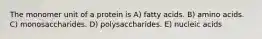 The monomer unit of a protein is A) fatty acids. B) amino acids. C) monosaccharides. D) polysaccharides. E) nucleic acids