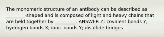 The monomeric structure of an antibody can be described as ________-shaped and is composed of light and heavy chains that are held together by _________. ANSWER Z; <a href='https://www.questionai.com/knowledge/kWply8IKUM-covalent-bonds' class='anchor-knowledge'>covalent bonds</a> Y; hydrogen bonds X; <a href='https://www.questionai.com/knowledge/kvOuFG6fy1-ionic-bonds' class='anchor-knowledge'>ionic bonds</a> Y; disulfide bridges