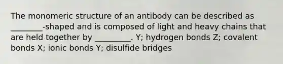 The monomeric structure of an antibody can be described as ________-shaped and is composed of light and heavy chains that are held together by _________. Y; hydrogen bonds Z; covalent bonds X; ionic bonds Y; disulfide bridges