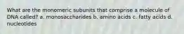 What are the monomeric subunits that comprise a molecule of DNA called? a. monosaccharides b. amino acids c. fatty acids d. nucleotides