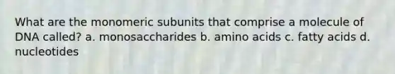 What are the monomeric subunits that comprise a molecule of DNA called? a. monosaccharides b. amino acids c. fatty acids d. nucleotides