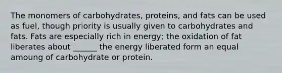 The monomers of carbohydrates, proteins, and fats can be used as fuel, though priority is usually given to carbohydrates and fats. Fats are especially rich in energy; the oxidation of fat liberates about ______ the energy liberated form an equal amoung of carbohydrate or protein.