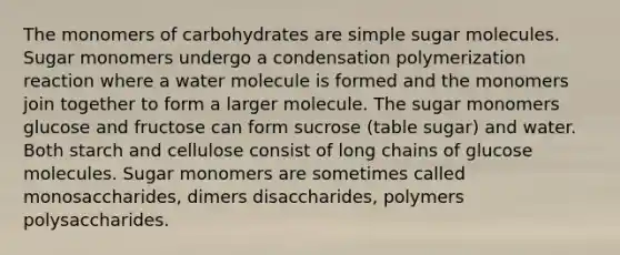 The monomers of carbohydrates are simple sugar molecules. Sugar monomers undergo a condensation polymerization reaction where a water molecule is formed and the monomers join together to form a larger molecule. The sugar monomers glucose and fructose can form sucrose (table sugar) and water. Both starch and cellulose consist of long chains of glucose molecules. Sugar monomers are sometimes called monosaccharides, dimers disaccharides, polymers polysaccharides.