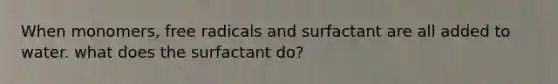 When monomers, free radicals and surfactant are all added to water. what does the surfactant do?