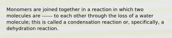 Monomers are joined together in a reaction in which two molecules are ------ to each other through the loss of a water molecule; this is called a condensation reaction or, specifically, a dehydration reaction.