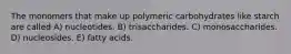 The monomers that make up polymeric carbohydrates like starch are called A) nucleotides. B) trisaccharides. C) monosaccharides. D) nucleosides. E) fatty acids.