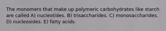 The monomers that make up polymeric carbohydrates like starch are called A) nucleotides. B) trisaccharides. C) monosaccharides. D) nucleosides. E) fatty acids.