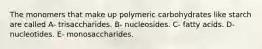 The monomers that make up polymeric carbohydrates like starch are called A- trisaccharides. B- nucleosides. C- fatty acids. D- nucleotides. E- monosaccharides.