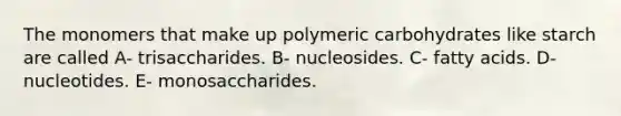 The monomers that make up polymeric carbohydrates like starch are called A- trisaccharides. B- nucleosides. C- fatty acids. D- nucleotides. E- monosaccharides.