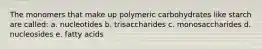 The monomers that make up polymeric carbohydrates like starch are called: a. nucleotides b. trisaccharides c. monosaccharides d. nucleosides e. fatty acids