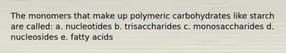 The monomers that make up polymeric carbohydrates like starch are called: a. nucleotides b. trisaccharides c. monosaccharides d. nucleosides e. fatty acids