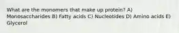 What are the monomers that make up protein? A) Monosaccharides B) Fatty acids C) Nucleotides D) Amino acids E) Glycerol