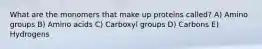 What are the monomers that make up proteins called? A) Amino groups B) Amino acids C) Carboxyl groups D) Carbons E) Hydrogens