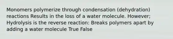 Monomers polymerize through condensation (dehydration) reactions Results in the loss of a water molecule. However; Hydrolysis is the reverse reaction: Breaks polymers apart by adding a water molecule True False