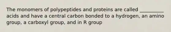 The monomers of polypeptides and proteins are called __________ acids and have a central carbon bonded to a hydrogen, an amino group, a carboxyl group, and in R group