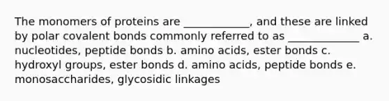 The monomers of proteins are ____________, and these are linked by polar covalent bonds commonly referred to as _____________ a. nucleotides, peptide bonds b. amino acids, ester bonds c. hydroxyl groups, ester bonds d. amino acids, peptide bonds e. monosaccharides, glycosidic linkages