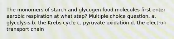 The monomers of starch and glycogen food molecules first enter aerobic respiration at what step? Multiple choice question. a. glycolysis b. the Krebs cycle c. pyruvate oxidation d. the electron transport chain