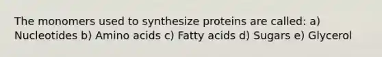 The monomers used to synthesize proteins are called: a) Nucleotides b) Amino acids c) Fatty acids d) Sugars e) Glycerol