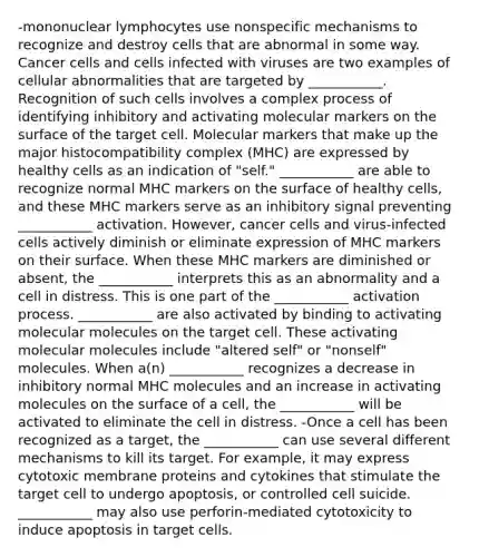 -mononuclear lymphocytes use nonspecific mechanisms to recognize and destroy cells that are abnormal in some way. Cancer cells and cells infected with viruses are two examples of cellular abnormalities that are targeted by ___________. Recognition of such cells involves a complex process of identifying inhibitory and activating molecular markers on the surface of the target cell. Molecular markers that make up the major histocompatibility complex (MHC) are expressed by healthy cells as an indication of "self." ___________ are able to recognize normal MHC markers on the surface of healthy cells, and these MHC markers serve as an inhibitory signal preventing ___________ activation. However, cancer cells and virus-infected cells actively diminish or eliminate expression of MHC markers on their surface. When these MHC markers are diminished or absent, the ___________ interprets this as an abnormality and a cell in distress. This is one part of the ___________ activation process. ___________ are also activated by binding to activating molecular molecules on the target cell. These activating molecular molecules include "altered self" or "nonself" molecules. When a(n) ___________ recognizes a decrease in inhibitory normal MHC molecules and an increase in activating molecules on the surface of a cell, the ___________ will be activated to eliminate the cell in distress. -Once a cell has been recognized as a target, the ___________ can use several different mechanisms to kill its target. For example, it may express cytotoxic membrane proteins and cytokines that stimulate the target cell to undergo apoptosis, or controlled cell suicide. ___________ may also use perforin-mediated cytotoxicity to induce apoptosis in target cells.