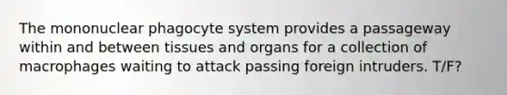 The mononuclear phagocyte system provides a passageway within and between tissues and organs for a collection of macrophages waiting to attack passing foreign intruders. T/F?