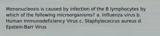 Mononucleosis is caused by infection of the B lymphocytes by which of the following microorganisms? a. Influenza virus b. Human Immunodeficiency Virus c. Staphylococcus aureus d. Epstein-Barr Virus