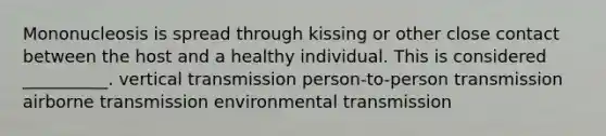 Mononucleosis is spread through kissing or other close contact between the host and a healthy individual. This is considered __________. vertical transmission person-to-person transmission airborne transmission environmental transmission