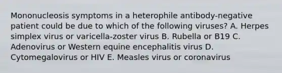 Mononucleosis symptoms in a heterophile antibody-negative patient could be due to which of the following viruses? A. Herpes simplex virus or varicella-zoster virus B. Rubella or B19 C. Adenovirus or Western equine encephalitis virus D. Cytomegalovirus or HIV E. Measles virus or coronavirus