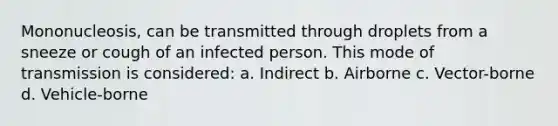 Mononucleosis, can be transmitted through droplets from a sneeze or cough of an infected person. This mode of transmission is considered: a. Indirect b. Airborne c. Vector-borne d. Vehicle-borne