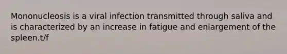 Mononucleosis is a viral infection transmitted through saliva and is characterized by an increase in fatigue and enlargement of the spleen.t/f