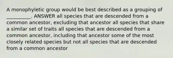 A monophyletic group would be best described as a grouping of __________. ANSWER all species that are descended from a common ancestor, excluding that ancestor all species that share a similar set of traits all species that are descended from a common ancestor, including that ancestor some of the most closely related species but not all species that are descended from a common ancestor