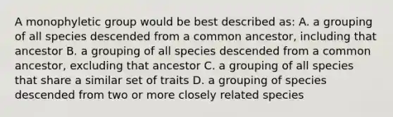 A monophyletic group would be best described as: A. a grouping of all species descended from a common ancestor, including that ancestor B. a grouping of all species descended from a common ancestor, excluding that ancestor C. a grouping of all species that share a similar set of traits D. a grouping of species descended from two or more closely related species